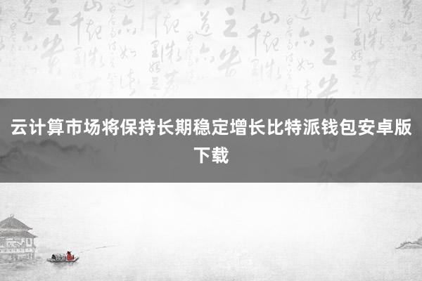 云计算市场将保持长期稳定增长比特派钱包安卓版下载