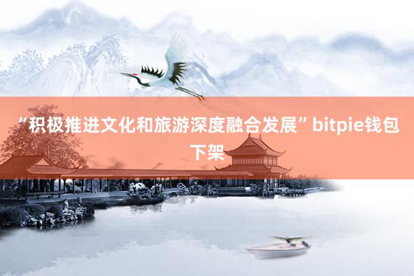 “积极推进文化和旅游深度融合发展”bitpie钱包下架