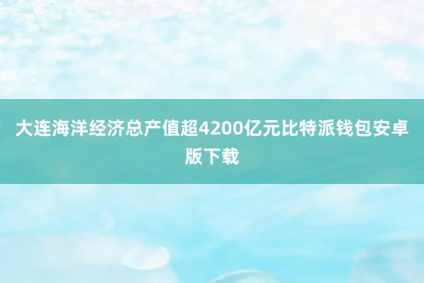 大连海洋经济总产值超4200亿元比特派钱包安卓版下载