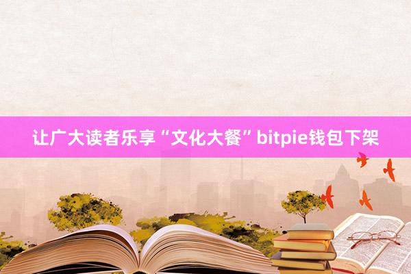 让广大读者乐享“文化大餐”bitpie钱包下架