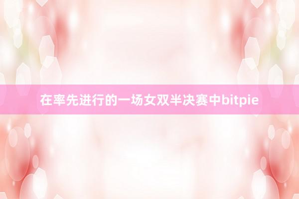 在率先进行的一场女双半决赛中bitpie