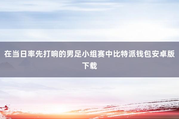 在当日率先打响的男足小组赛中比特派钱包安卓版下载