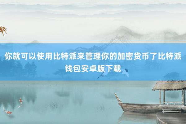 你就可以使用比特派来管理你的加密货币了比特派钱包安卓版下载