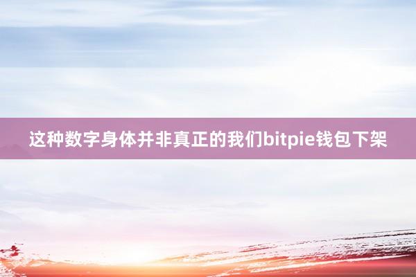 这种数字身体并非真正的我们bitpie钱包下架