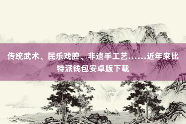 传统武术、民乐戏腔、非遗手工艺……近年来比特派钱包安卓版下载