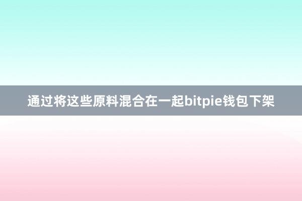 通过将这些原料混合在一起bitpie钱包下架