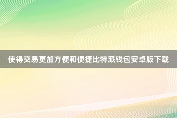 使得交易更加方便和便捷比特派钱包安卓版下载