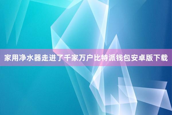 家用净水器走进了千家万户比特派钱包安卓版下载