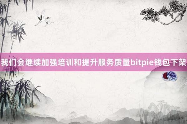 我们会继续加强培训和提升服务质量bitpie钱包下架